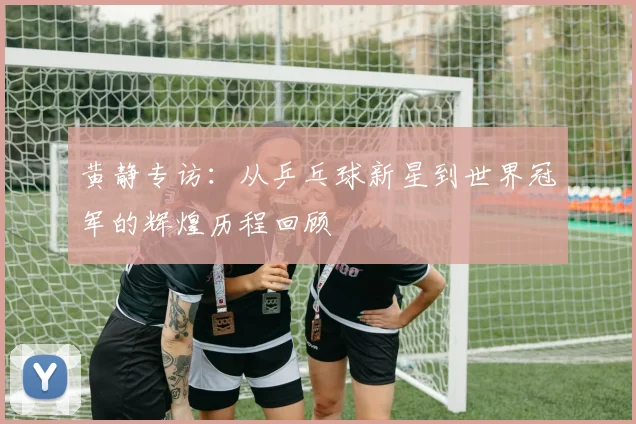 黄静专访：从乒乓球新星到世界冠军的辉煌历程回顾