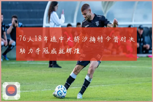 76人18年选中大桥沙梅特今昔对决助力夺冠成就辉煌