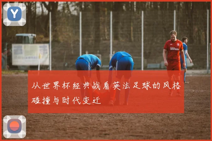 从世界杯经典战看英法足球的风格碰撞与时代变迁