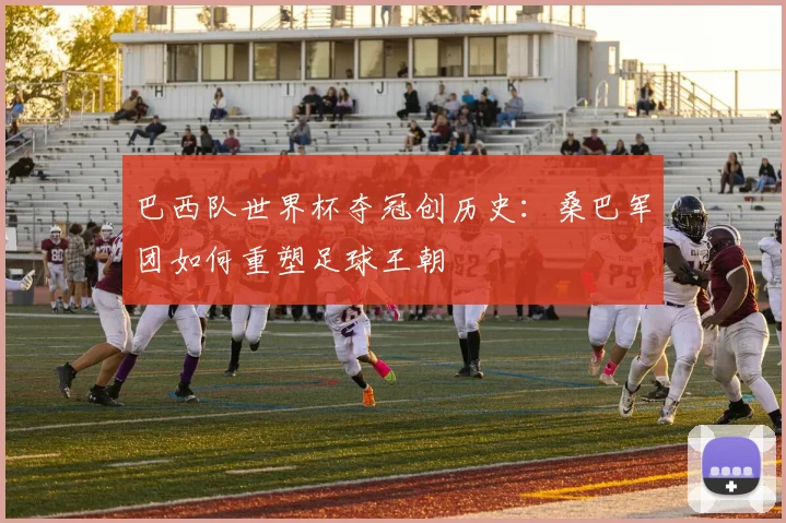 巴西队世界杯夺冠创历史：桑巴军团如何重塑足球王朝