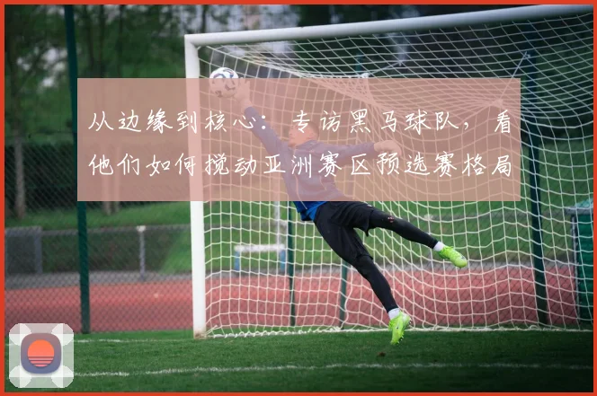 从边缘到核心：专访黑马球队，看他们如何搅动亚洲赛区预选赛格局