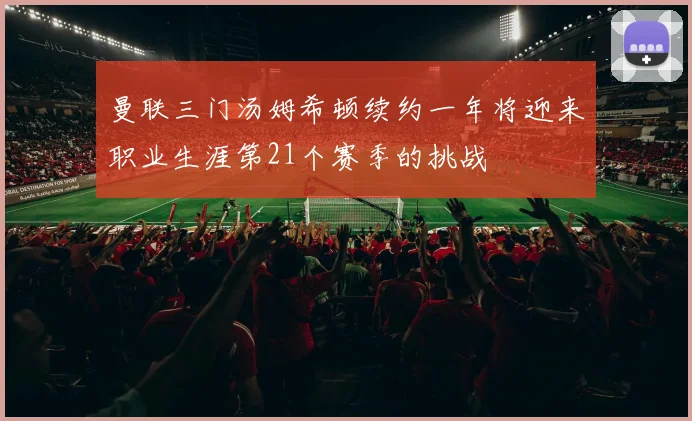 曼联三门汤姆希顿续约一年将迎来职业生涯第21个赛季的挑战