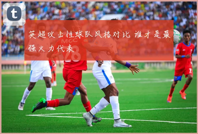 英超攻击性球队风格对比 谁才是最强火力代表