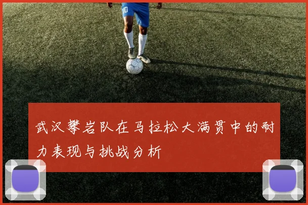武汉攀岩队在马拉松大满贯中的耐力表现与挑战分析