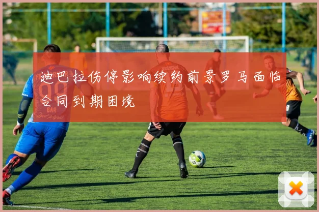 迪巴拉伤停影响续约前景罗马面临合同到期困境