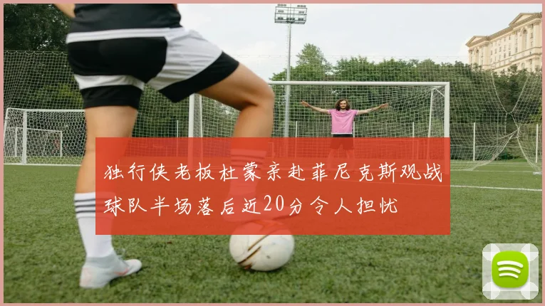独行侠老板杜蒙亲赴菲尼克斯观战球队半场落后近20分令人担忧