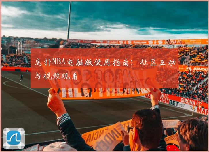 虎扑NBA电脑版使用指南：社区互动与视频观看